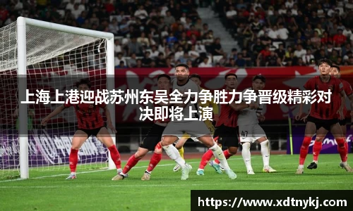 上海上港迎战苏州东吴全力争胜力争晋级精彩对决即将上演